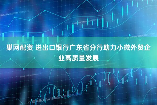 巢网配资 进出口银行广东省分行助力小微外贸企业高质量发展