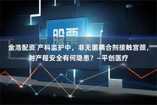金浩配资 产科监护中，非无菌耦合剂接触宫颈，对产程安全有何隐患？—平创医疗