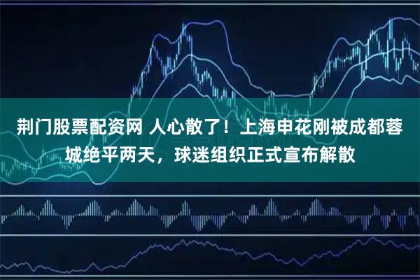荆门股票配资网 人心散了！上海申花刚被成都蓉城绝平两天，球迷组织正式宣布解散