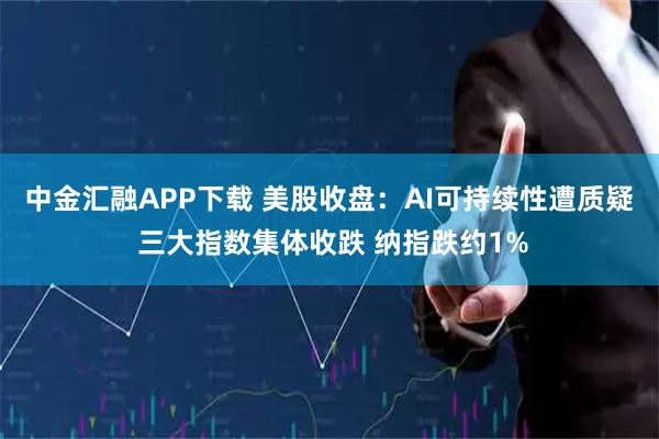 中金汇融APP下载 美股收盘：AI可持续性遭质疑 三大指数集体收跌 纳指跌约1%