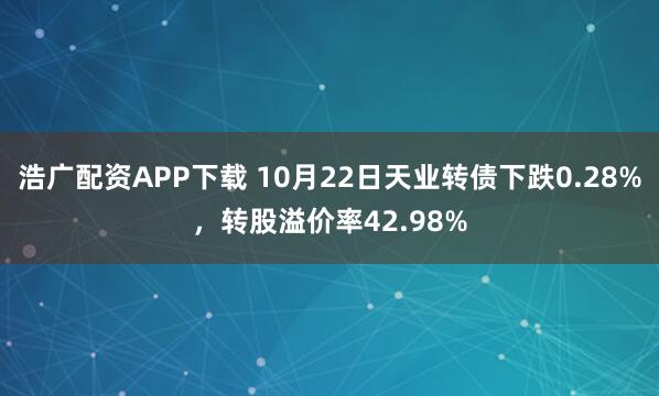 浩广配资APP下载 10月22日天业转债下跌0.28%，转股溢价率42.98%