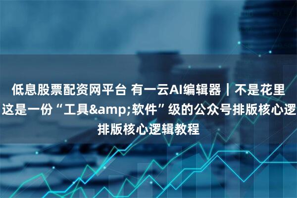 低息股票配资网平台 有一云AI编辑器｜不是花里胡哨：这是一份“工具&软件”级的公众号排版核心逻辑教程