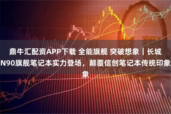 鼎牛汇配资APP下载 全能旗舰 突破想象｜长城N90旗舰笔记本实力登场，颠覆信创笔记本传统印象