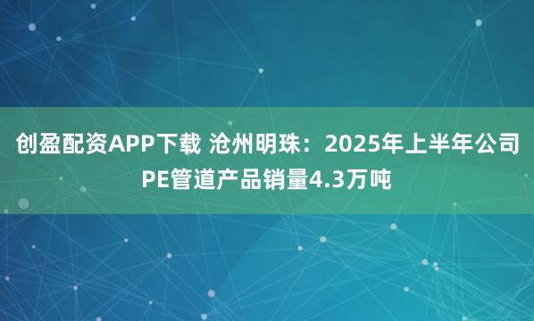 创盈配资APP下载 沧州明珠：2025年上半年公司PE管道产品销量4.3万吨