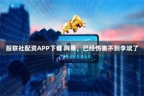 股联社配资APP下载 网暴，已经伤害不到李斌了