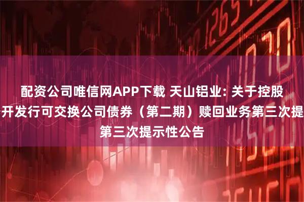 配资公司唯信网APP下载 天山铝业: 关于控股股东非公开发行可交换公司债券（第二期）赎回业务第三次提示性公告
