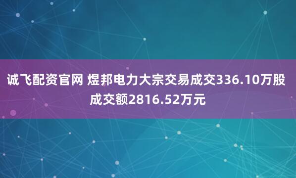 诚飞配资官网 煜邦电力大宗交易成交336.10万股 成交额2816.52万元