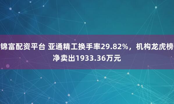 锦富配资平台 亚通精工换手率29.82%，机构龙虎榜净卖出1933.36万元