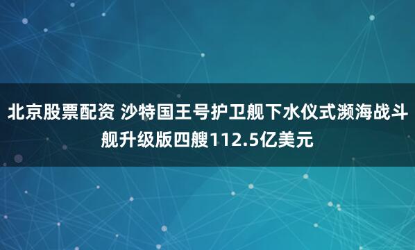 北京股票配资 沙特国王号护卫舰下水仪式濒海战斗舰升级版四艘112.5亿美元