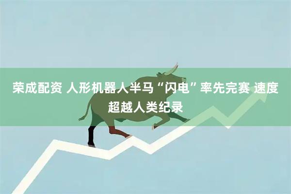 荣成配资 人形机器人半马“闪电”率先完赛 速度超越人类纪录