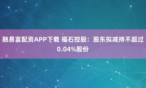 融易富配资APP下载 福石控股：股东拟减持不超过0.04%股份