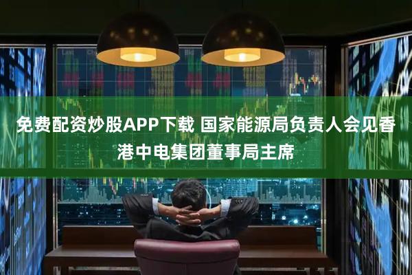 免费配资炒股APP下载 国家能源局负责人会见香港中电集团董事局主席