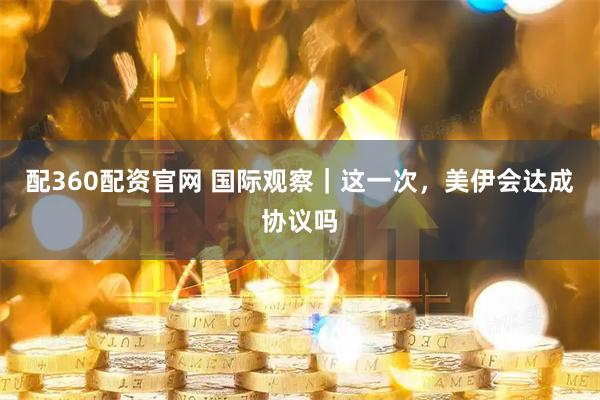 配360配资官网 国际观察｜这一次，美伊会达成协议吗