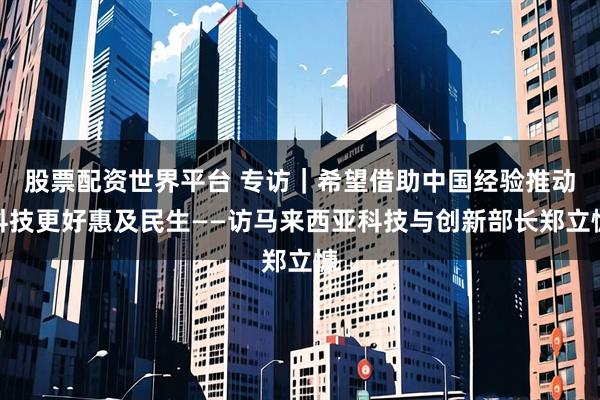 股票配资世界平台 专访|希望借助中国经验推动科技更好惠及民生——访马来西亚科技与创新部长郑立慷