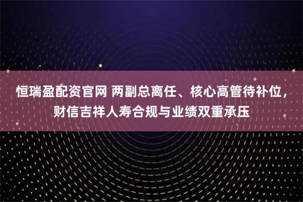 恒瑞盈配资官网 两副总离任、核心高管待补位，财信吉祥人寿合规与业绩双重承压