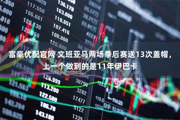 富豪优配官网 文班亚马两场季后赛送13次盖帽，上一个做到的是11年伊巴卡