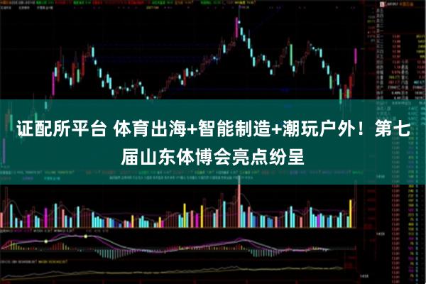证配所平台 体育出海+智能制造+潮玩户外！第七届山东体博会亮点纷呈
