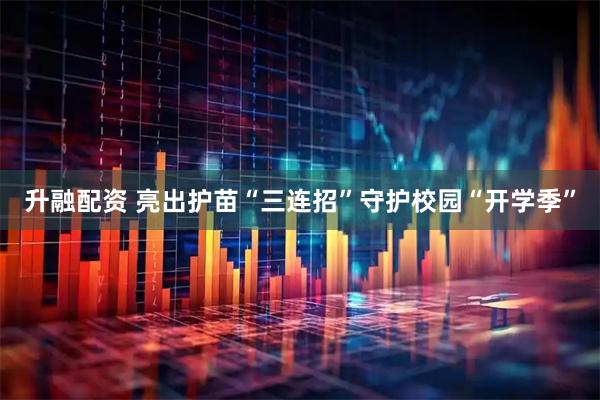 升融配资 亮出护苗“三连招”守护校园“开学季”