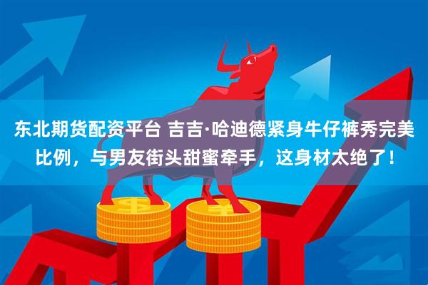 东北期货配资平台 吉吉·哈迪德紧身牛仔裤秀完美比例，与男友街头甜蜜牵手，这身材太绝了！