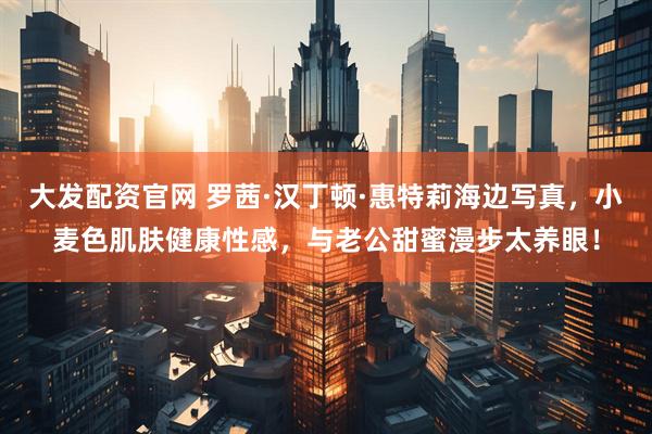 大发配资官网 罗茜·汉丁顿·惠特莉海边写真,小麦色肌肤健康性感,与老公甜蜜漫步太养眼!