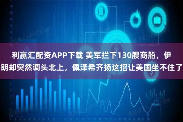 利赢汇配资APP下载 美军拦下130艘商船，伊朗却突然调头北上，佩泽希齐扬这招让美国坐不住了