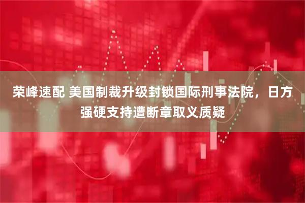 荣峰速配 美国制裁升级封锁国际刑事法院，日方强硬支持遭断章取义质疑