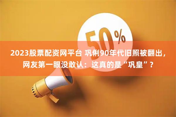 2023股票配资网平台 巩俐90年代旧照被翻出，网友第一眼没敢认：这真的是“巩皇”？