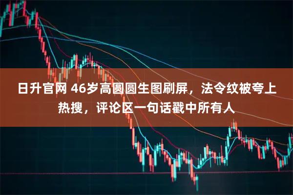 日升官网 46岁高圆圆生图刷屏，法令纹被夸上热搜，评论区一句话戳中所有人